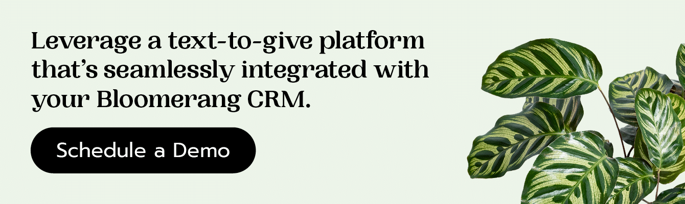Leverage a text-to-give platform that’s seamlessly integrated with your Bloomerang CRM. Schedule a demo here.