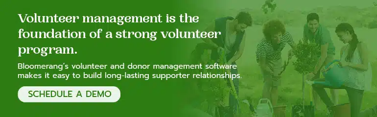 Volunteer management is the foundation of a strong volunteer program. Click here to schedule a demo of Bloomerang’s volunteer management software. 