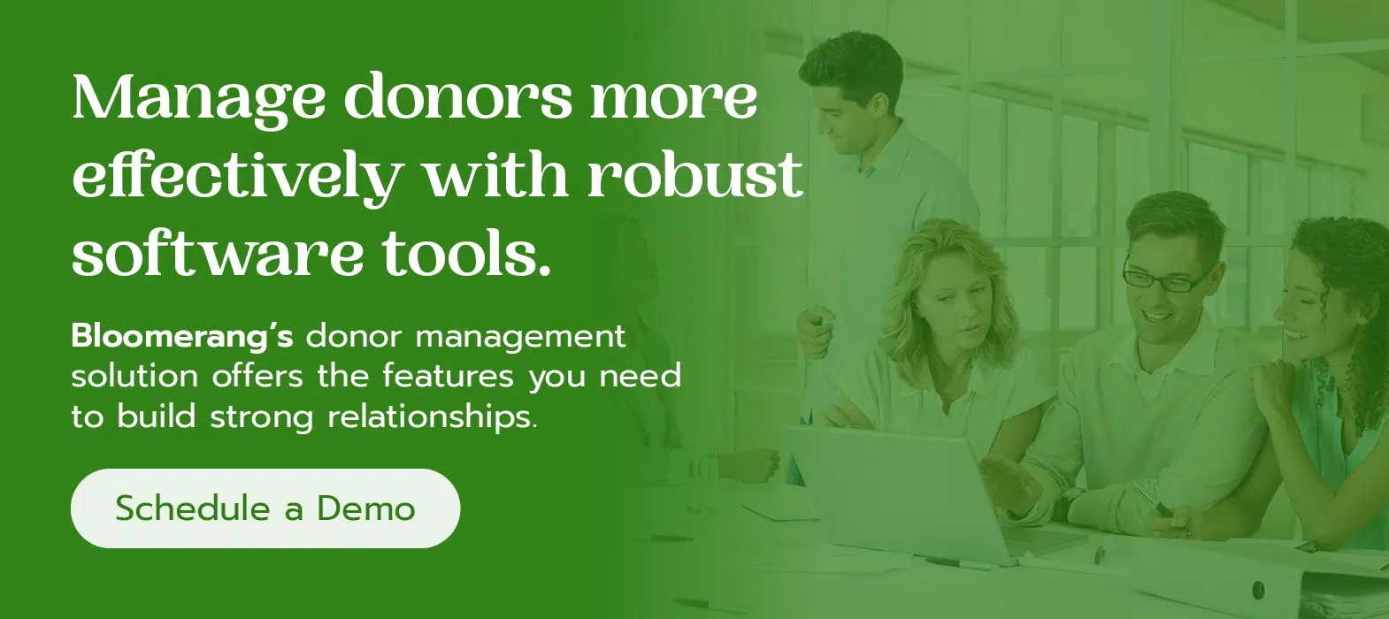 Manage donors more effectively with robust software tools. Bloomerang’s donor management solution offers the features you need to build strong relationships. Schedule a demo here.