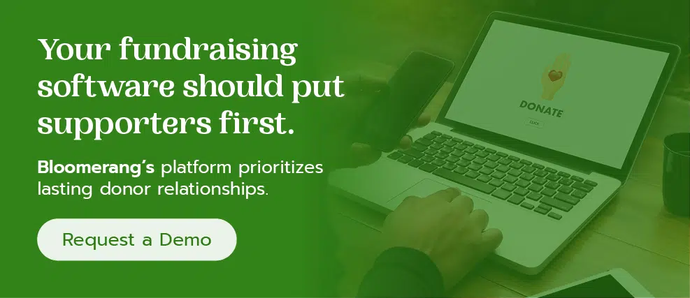 Your fundraising software should put supporters first. Bloomerang’s platform prioritizes lasting donor relationships. Request a demo.